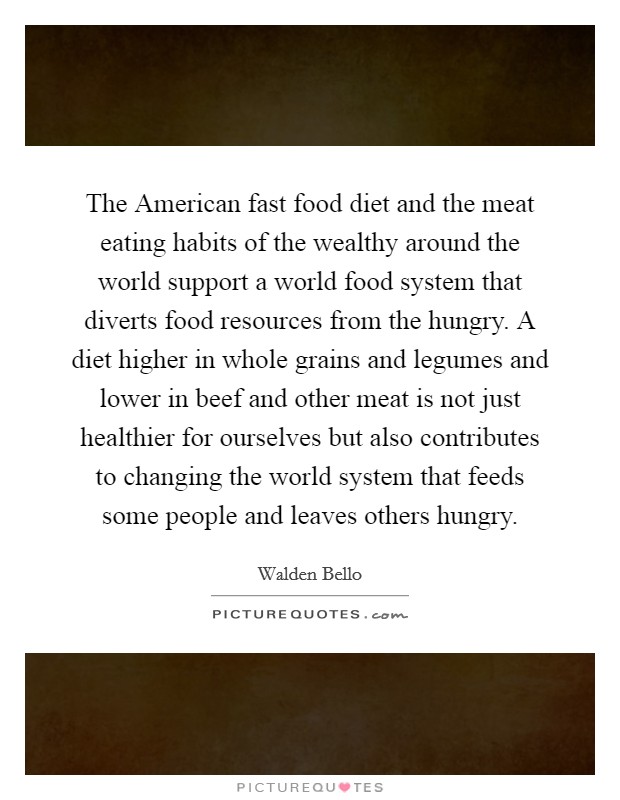 The American fast food diet and the meat eating habits of the wealthy around the world support a world food system that diverts food resources from the hungry. A diet higher in whole grains and legumes and lower in beef and other meat is not just healthier for ourselves but also contributes to changing the world system that feeds some people and leaves others hungry Picture Quote #1
