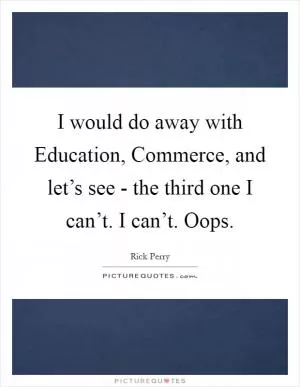 I would do away with Education, Commerce, and let’s see - the third one I can’t. I can’t. Oops Picture Quote #1