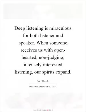 Deep listening is miraculous for both listener and speaker. When someone receives us with open- hearted, non-judging, intensely interested listening, our spirits expand Picture Quote #1