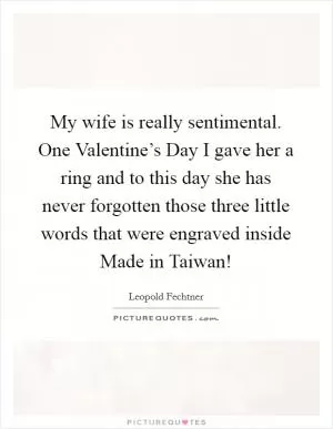 My wife is really sentimental. One Valentine’s Day I gave her a ring and to this day she has never forgotten those three little words that were engraved inside Made in Taiwan! Picture Quote #1
