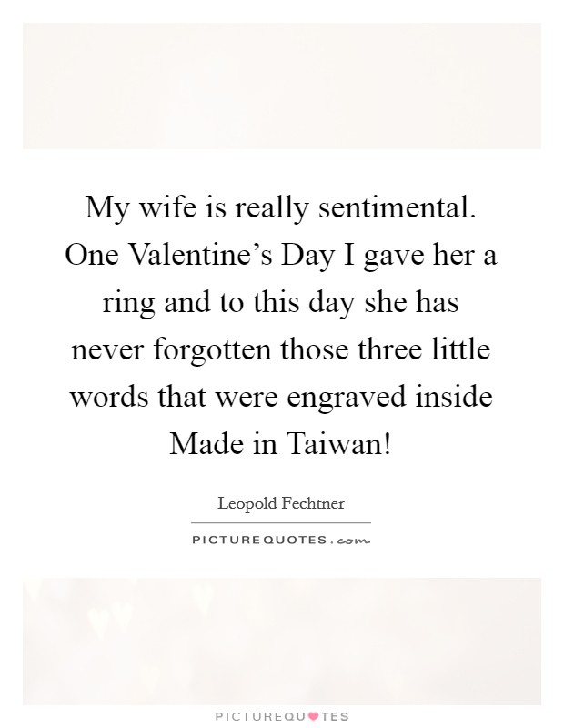 My wife is really sentimental. One Valentine's Day I gave her a ring and to this day she has never forgotten those three little words that were engraved inside Made in Taiwan! Picture Quote #1