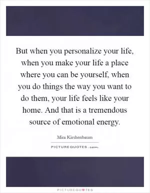 But when you personalize your life, when you make your life a place where you can be yourself, when you do things the way you want to do them, your life feels like your home. And that is a tremendous source of emotional energy Picture Quote #1