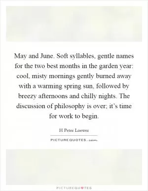 May and June. Soft syllables, gentle names for the two best months in the garden year: cool, misty mornings gently burned away with a warming spring sun, followed by breezy afternoons and chilly nights. The discussion of philosophy is over; it’s time for work to begin Picture Quote #1