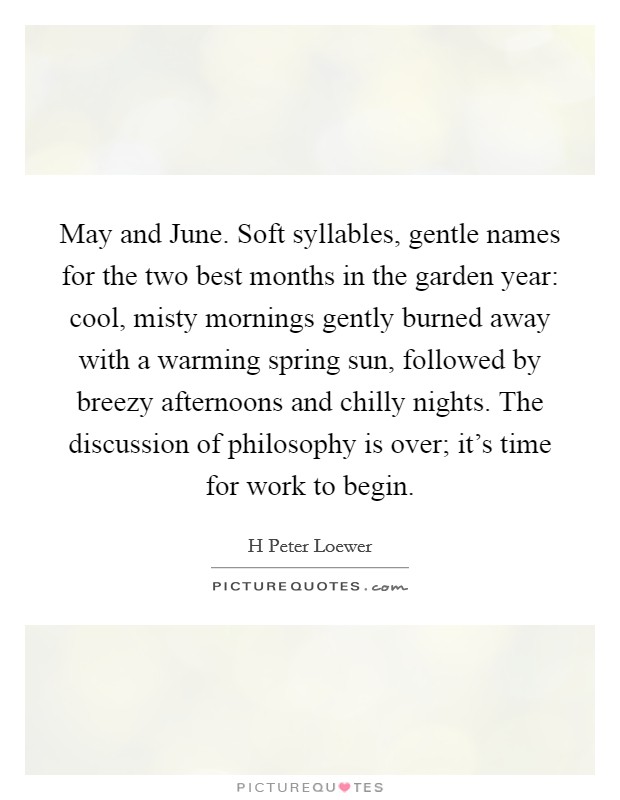 May and June. Soft syllables, gentle names for the two best months in the garden year: cool, misty mornings gently burned away with a warming spring sun, followed by breezy afternoons and chilly nights. The discussion of philosophy is over; it's time for work to begin Picture Quote #1