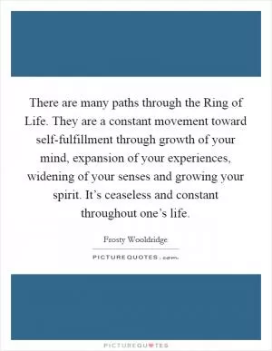There are many paths through the Ring of Life. They are a constant movement toward self-fulfillment through growth of your mind, expansion of your experiences, widening of your senses and growing your spirit. It’s ceaseless and constant throughout one’s life Picture Quote #1