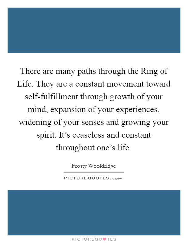 There are many paths through the Ring of Life. They are a constant movement toward self-fulfillment through growth of your mind, expansion of your experiences, widening of your senses and growing your spirit. It's ceaseless and constant throughout one's life Picture Quote #1