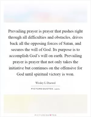 Prevailing prayer is prayer that pushes right through all difficulties and obstacles, drives back all the opposing forces of Satan, and secures the will of God. Its purpose is to accomplish God’s will on earth. Prevailing prayer is prayer that not only takes the initiative but continues on the offensive for God until spiritual victory is won Picture Quote #1