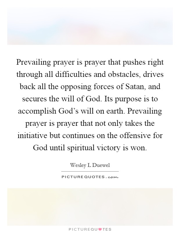 Prevailing prayer is prayer that pushes right through all difficulties and obstacles, drives back all the opposing forces of Satan, and secures the will of God. Its purpose is to accomplish God's will on earth. Prevailing prayer is prayer that not only takes the initiative but continues on the offensive for God until spiritual victory is won Picture Quote #1