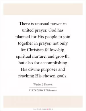 There is unusual power in united prayer. God has planned for His people to join together in prayer, not only for Christian fellowship, spiritual nurture, and growth, but also for accomplishing His divine purposes and reaching His chosen goals Picture Quote #1