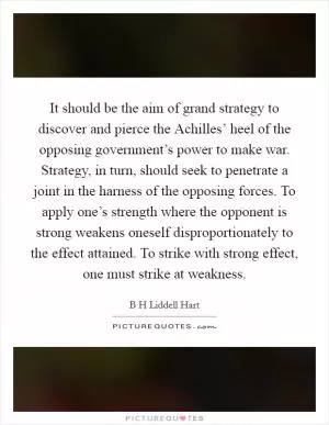 It should be the aim of grand strategy to discover and pierce the Achilles’ heel of the opposing government’s power to make war. Strategy, in turn, should seek to penetrate a joint in the harness of the opposing forces. To apply one’s strength where the opponent is strong weakens oneself disproportionately to the effect attained. To strike with strong effect, one must strike at weakness Picture Quote #1