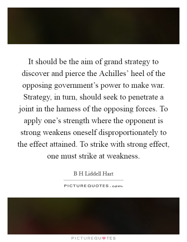 It should be the aim of grand strategy to discover and pierce the Achilles' heel of the opposing government's power to make war. Strategy, in turn, should seek to penetrate a joint in the harness of the opposing forces. To apply one's strength where the opponent is strong weakens oneself disproportionately to the effect attained. To strike with strong effect, one must strike at weakness Picture Quote #1
