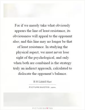 For if we merely take what obviously appears the line of least resistance, its obviousness will appeal to the opponent also; and this line may no longer be that of least resistance. In studying the physical aspect, we must never lose sight of the psychological, and only when both are combined is the strategy truly an indirect approach, calculated to dislocate the opponent’s balance Picture Quote #1