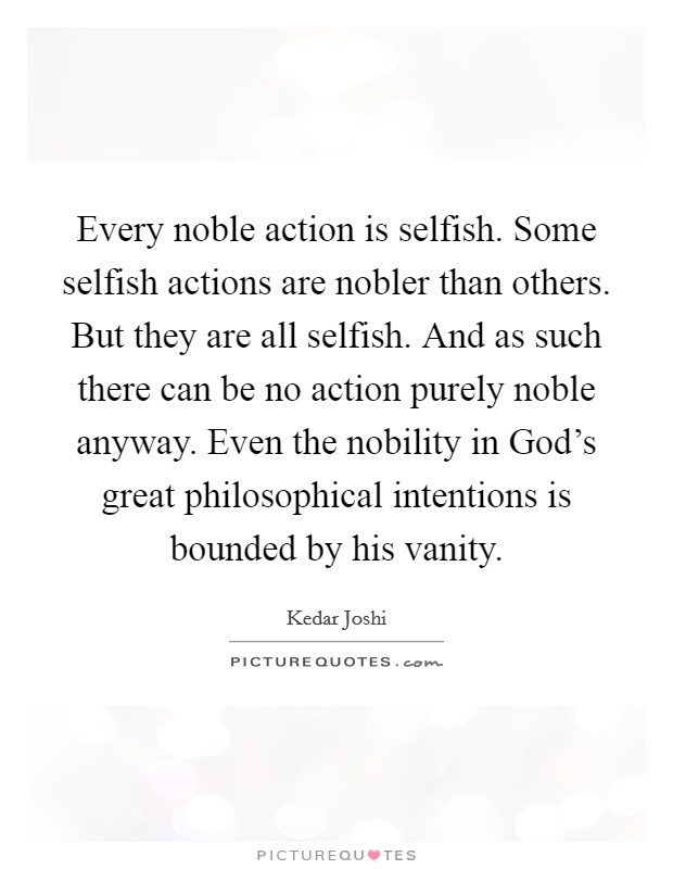 Every noble action is selfish. Some selfish actions are nobler than others. But they are all selfish. And as such there can be no action purely noble anyway. Even the nobility in God's great philosophical intentions is bounded by his vanity Picture Quote #1