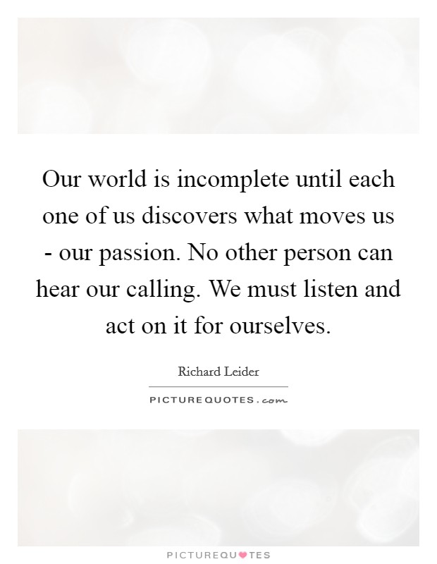 Our world is incomplete until each one of us discovers what moves us - our passion. No other person can hear our calling. We must listen and act on it for ourselves Picture Quote #1