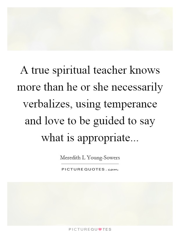 A true spiritual teacher knows more than he or she necessarily verbalizes, using temperance and love to be guided to say what is appropriate Picture Quote #1