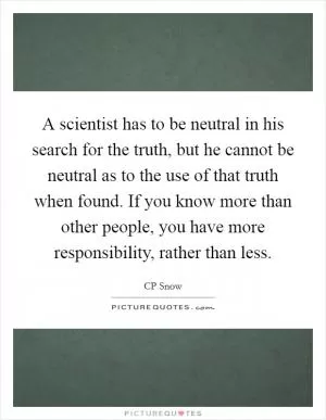 A scientist has to be neutral in his search for the truth, but he cannot be neutral as to the use of that truth when found. If you know more than other people, you have more responsibility, rather than less Picture Quote #1