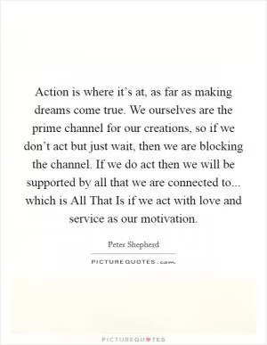 Action is where it’s at, as far as making dreams come true. We ourselves are the prime channel for our creations, so if we don’t act but just wait, then we are blocking the channel. If we do act then we will be supported by all that we are connected to... which is All That Is if we act with love and service as our motivation Picture Quote #1