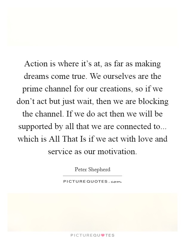 Action is where it's at, as far as making dreams come true. We ourselves are the prime channel for our creations, so if we don't act but just wait, then we are blocking the channel. If we do act then we will be supported by all that we are connected to... which is All That Is if we act with love and service as our motivation Picture Quote #1