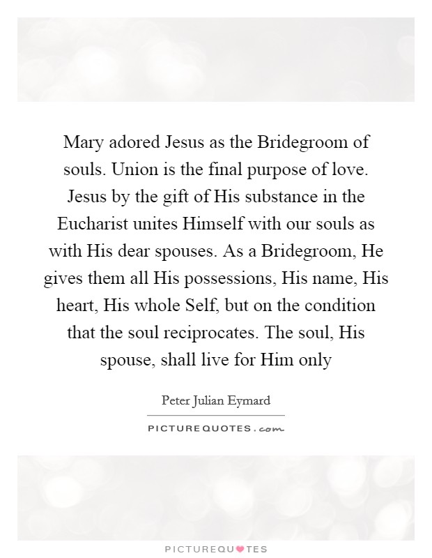 Mary adored Jesus as the Bridegroom of souls. Union is the final purpose of love. Jesus by the gift of His substance in the Eucharist unites Himself with our souls as with His dear spouses. As a Bridegroom, He gives them all His possessions, His name, His heart, His whole Self, but on the condition that the soul reciprocates. The soul, His spouse, shall live for Him only Picture Quote #1