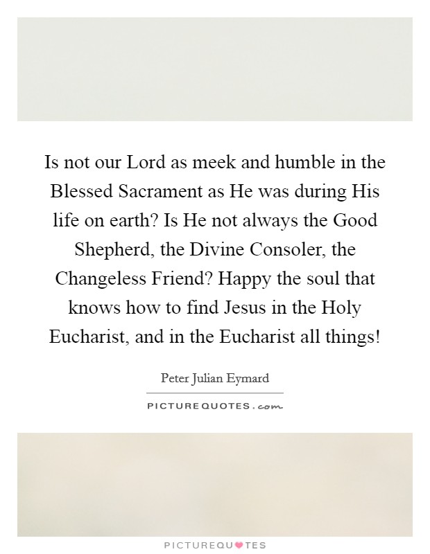 Is not our Lord as meek and humble in the Blessed Sacrament as He was during His life on earth? Is He not always the Good Shepherd, the Divine Consoler, the Changeless Friend? Happy the soul that knows how to find Jesus in the Holy Eucharist, and in the Eucharist all things! Picture Quote #1