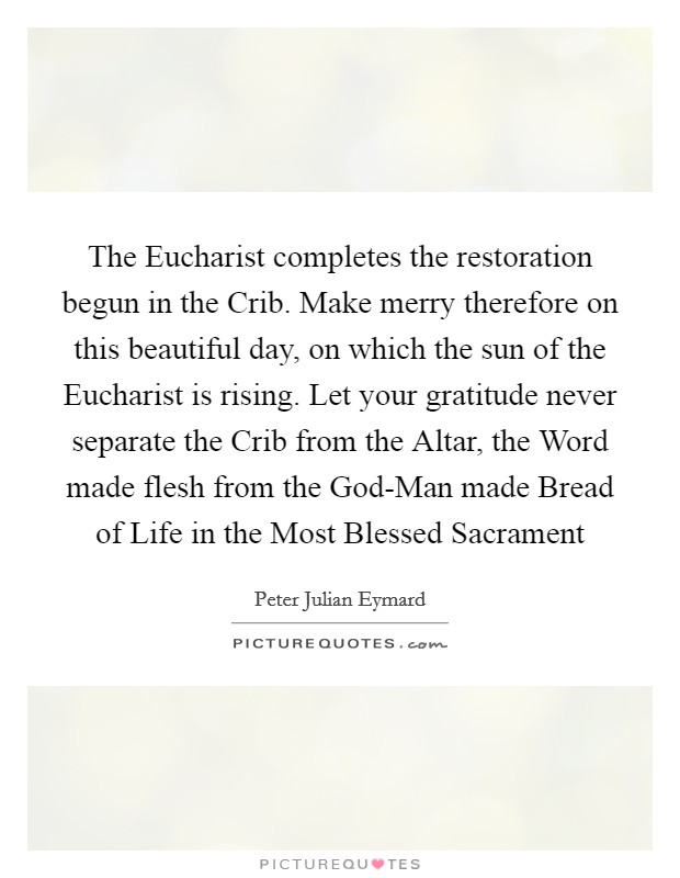 The Eucharist completes the restoration begun in the Crib. Make merry therefore on this beautiful day, on which the sun of the Eucharist is rising. Let your gratitude never separate the Crib from the Altar, the Word made flesh from the God-Man made Bread of Life in the Most Blessed Sacrament Picture Quote #1