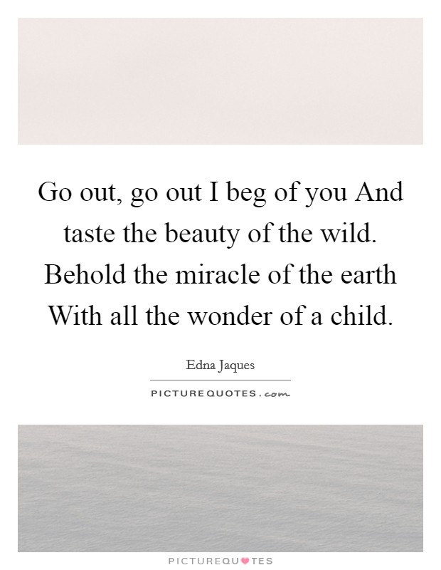 Go out, go out I beg of you And taste the beauty of the wild. Behold the miracle of the earth With all the wonder of a child Picture Quote #1