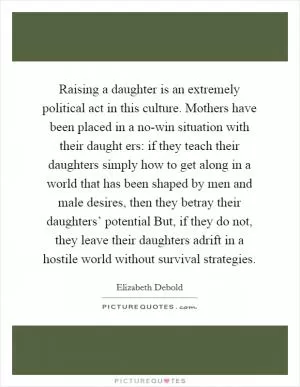 Raising a daughter is an extremely political act in this culture. Mothers have been placed in a no-win situation with their daught ers: if they teach their daughters simply how to get along in a world that has been shaped by men and male desires, then they betray their daughters’ potential But, if they do not, they leave their daughters adrift in a hostile world without survival strategies Picture Quote #1