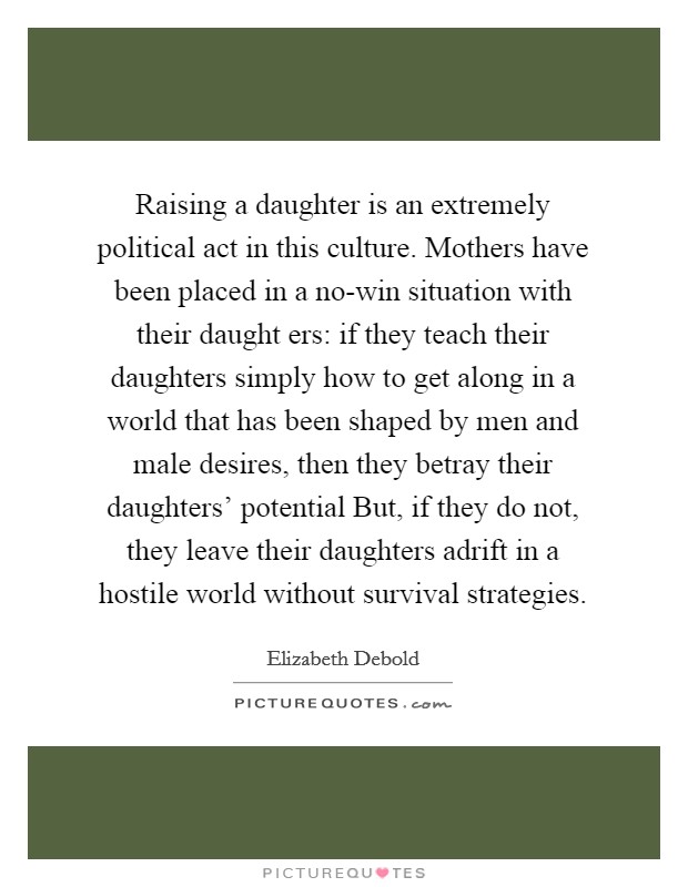 Raising a daughter is an extremely political act in this culture. Mothers have been placed in a no-win situation with their daught ers: if they teach their daughters simply how to get along in a world that has been shaped by men and male desires, then they betray their daughters' potential But, if they do not, they leave their daughters adrift in a hostile world without survival strategies Picture Quote #1
