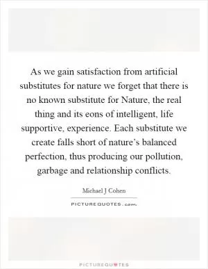 As we gain satisfaction from artificial substitutes for nature we forget that there is no known substitute for Nature, the real thing and its eons of intelligent, life supportive, experience. Each substitute we create falls short of nature’s balanced perfection, thus producing our pollution, garbage and relationship conflicts Picture Quote #1