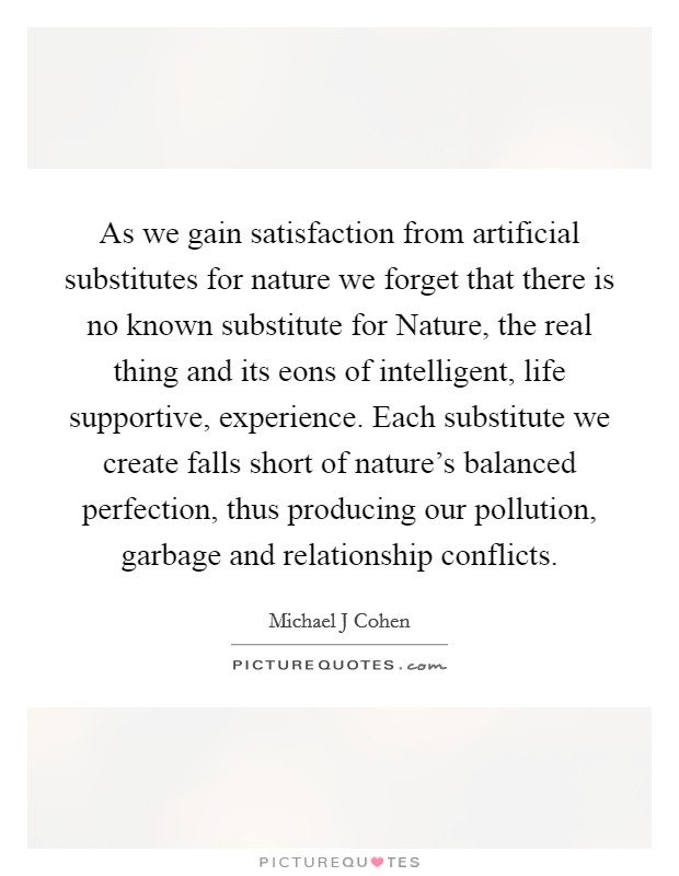 As we gain satisfaction from artificial substitutes for nature we forget that there is no known substitute for Nature, the real thing and its eons of intelligent, life supportive, experience. Each substitute we create falls short of nature's balanced perfection, thus producing our pollution, garbage and relationship conflicts Picture Quote #1