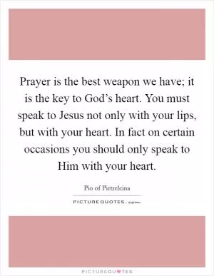 Prayer is the best weapon we have; it is the key to God’s heart. You must speak to Jesus not only with your lips, but with your heart. In fact on certain occasions you should only speak to Him with your heart Picture Quote #1