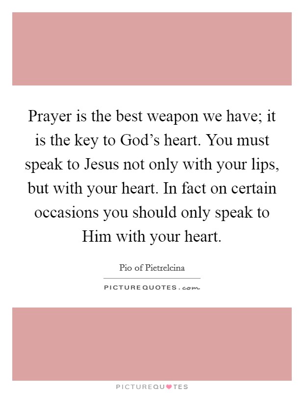 Prayer is the best weapon we have; it is the key to God's heart. You must speak to Jesus not only with your lips, but with your heart. In fact on certain occasions you should only speak to Him with your heart Picture Quote #1