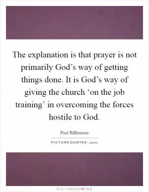 The explanation is that prayer is not primarily God’s way of getting things done. It is God’s way of giving the church ‘on the job training’ in overcoming the forces hostile to God Picture Quote #1