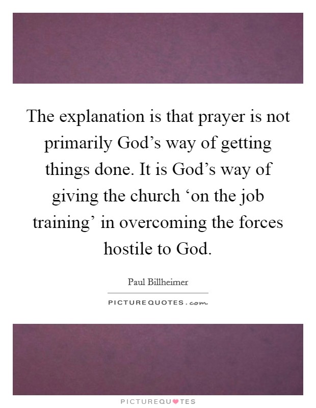 The explanation is that prayer is not primarily God's way of getting things done. It is God's way of giving the church ‘on the job training' in overcoming the forces hostile to God Picture Quote #1