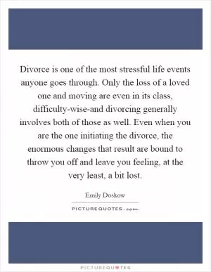 Divorce is one of the most stressful life events anyone goes through. Only the loss of a loved one and moving are even in its class, difficulty-wise-and divorcing generally involves both of those as well. Even when you are the one initiating the divorce, the enormous changes that result are bound to throw you off and leave you feeling, at the very least, a bit lost Picture Quote #1