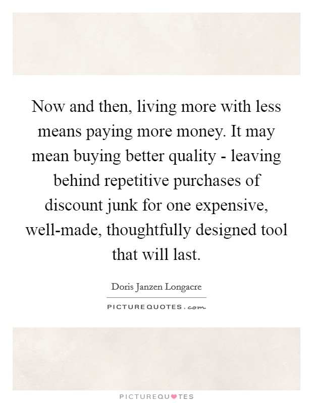 Now and then, living more with less means paying more money. It may mean buying better quality - leaving behind repetitive purchases of discount junk for one expensive, well-made, thoughtfully designed tool that will last Picture Quote #1