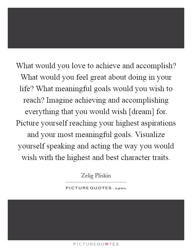 What would you love to achieve and accomplish? What would you feel great about doing in your life? What meaningful goals would you wish to reach? Imagine achieving and accomplishing everything that you would wish [dream] for. Picture yourself reaching your highest aspirations and your most meaningful goals. Visualize yourself speaking and acting the way you would wish with the highest and best character traits Picture Quote #1