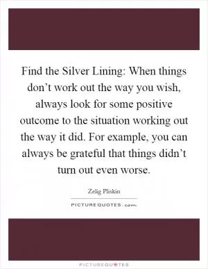 Find the Silver Lining: When things don’t work out the way you wish, always look for some positive outcome to the situation working out the way it did. For example, you can always be grateful that things didn’t turn out even worse Picture Quote #1