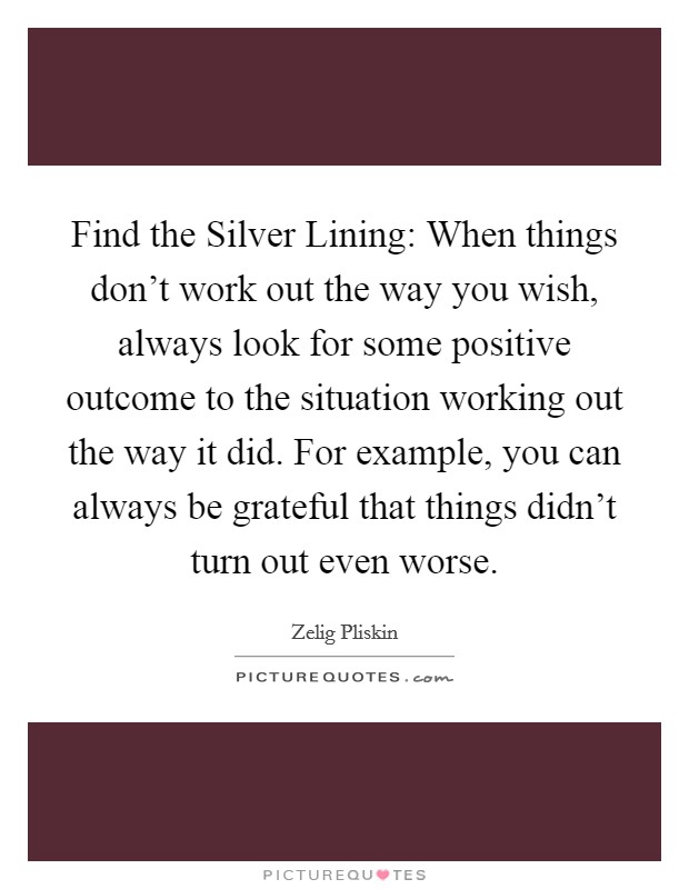 Find the Silver Lining: When things don't work out the way you wish, always look for some positive outcome to the situation working out the way it did. For example, you can always be grateful that things didn't turn out even worse Picture Quote #1