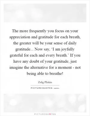 The more frequently you focus on your appreciation and gratitude for each breath, the greater will be your sense of daily gratitude... Now say, ‘I am joyfully grateful for each and every breath.’ If you have any doubt of your gratitude, just imagine the alternative for a moment - not being able to breathe! Picture Quote #1