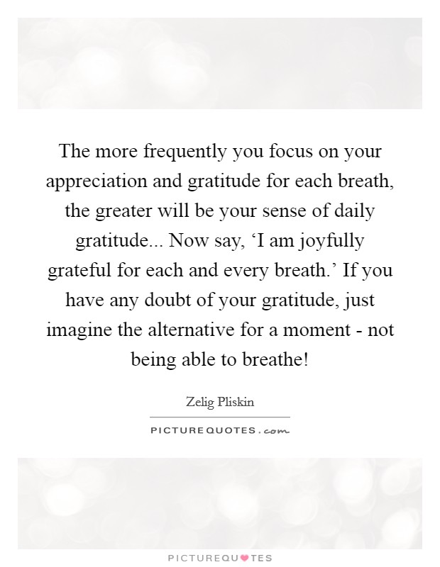 The more frequently you focus on your appreciation and gratitude for each breath, the greater will be your sense of daily gratitude... Now say, ‘I am joyfully grateful for each and every breath.' If you have any doubt of your gratitude, just imagine the alternative for a moment - not being able to breathe! Picture Quote #1