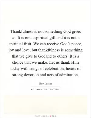 Thankfulness is not something God gives us. It is not a spiritual gift and it is not a spiritual fruit. We can receive God’s peace, joy and love, but thankfulness is something that we give to Godand to others. It is a choice that we make. Let us thank Him today with songs of celebration, hearts of strong devotion and acts of admiration Picture Quote #1