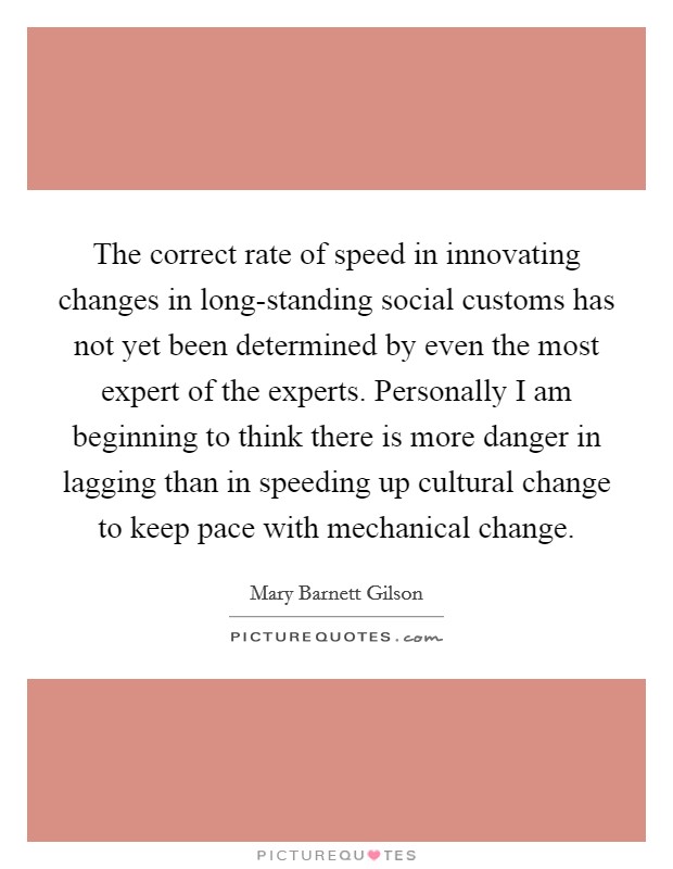The correct rate of speed in innovating changes in long-standing social customs has not yet been determined by even the most expert of the experts. Personally I am beginning to think there is more danger in lagging than in speeding up cultural change to keep pace with mechanical change Picture Quote #1