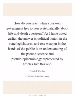 How do you react when your own government lies to you systematically about life-and-death questions? As I have noted earlier, the answer is political action in the state legislatures, and one weapon in the hands of the public is an understanding of the pseudo-science and pseudo-epidemiology represented by articles like this one Picture Quote #1