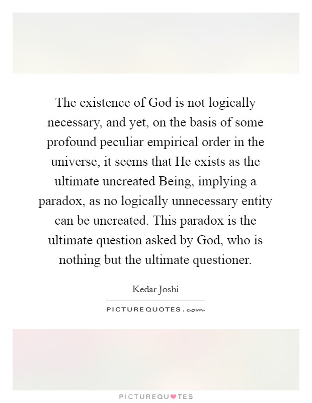 The existence of God is not logically necessary, and yet, on the basis of some profound peculiar empirical order in the universe, it seems that He exists as the ultimate uncreated Being, implying a paradox, as no logically unnecessary entity can be uncreated. This paradox is the ultimate question asked by God, who is nothing but the ultimate questioner Picture Quote #1