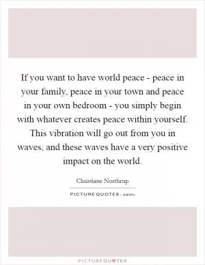 If you want to have world peace - peace in your family, peace in your town and peace in your own bedroom - you simply begin with whatever creates peace within yourself. This vibration will go out from you in waves, and these waves have a very positive impact on the world Picture Quote #1
