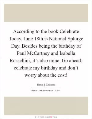 According to the book Celebrate Today, June 18th is National Splurge Day. Besides being the birthday of Paul McCartney and Isabella Rossellini, it’s also mine. Go ahead; celebrate my birthday and don’t worry about the cost! Picture Quote #1