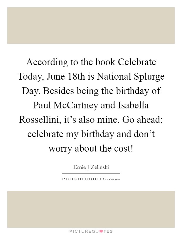 According to the book Celebrate Today, June 18th is National Splurge Day. Besides being the birthday of Paul McCartney and Isabella Rossellini, it's also mine. Go ahead; celebrate my birthday and don't worry about the cost! Picture Quote #1