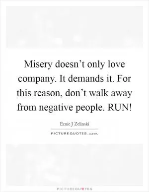 Misery doesn’t only love company. It demands it. For this reason, don’t walk away from negative people. RUN! Picture Quote #1