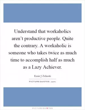 Understand that workaholics aren’t productive people. Quite the contrary. A workaholic is someone who takes twice as much time to accomplish half as much as a Lazy Achiever Picture Quote #1
